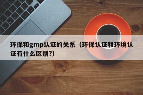 环保和gmp认证的关系（环保认证和环境认证有什么区别?）