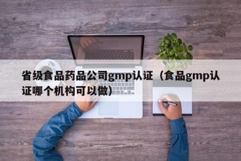 省级食品药品公司gmp认证（食品gmp认证哪个机构可以做）