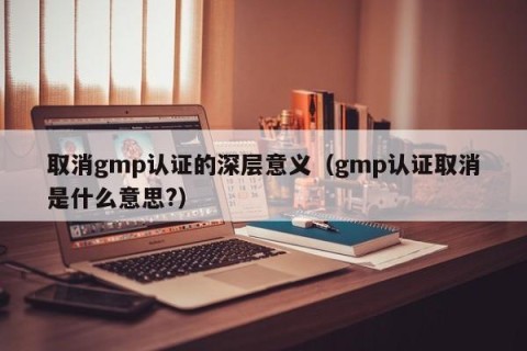 取消gmp认证的深层意义（gmp认证取消是什么意思?）