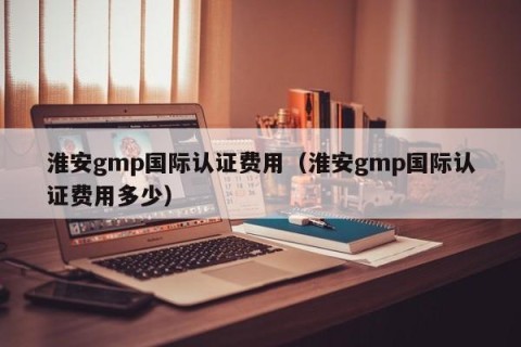淮安gmp国际认证费用（淮安gmp国际认证费用多少）