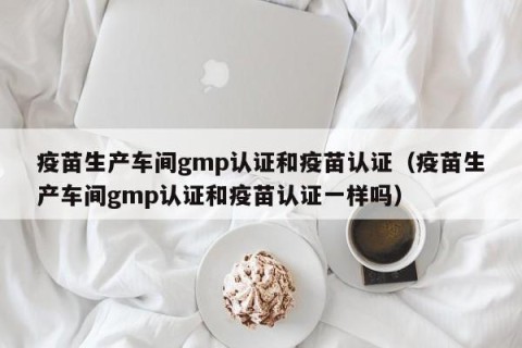 疫苗生产车间gmp认证和疫苗认证（疫苗生产车间gmp认证和疫苗认证一样吗）