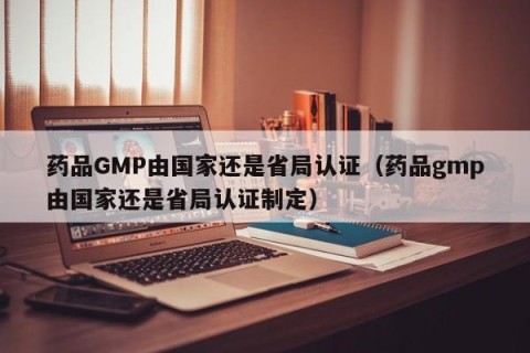药品GMP由国家还是省局认证（药品gmp由国家还是省局认证制定）