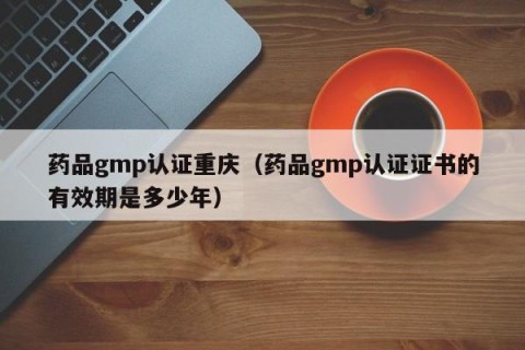 药品gmp认证重庆（药品gmp认证证书的有效期是多少年）