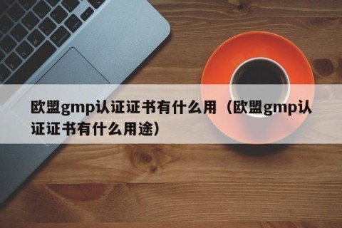 欧盟gmp认证证书有什么用（欧盟gmp认证证书有什么用途）