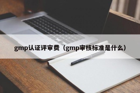 gmp认证评审费（gmp审核标准是什么）