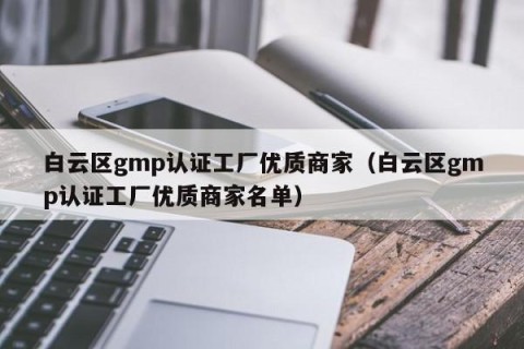 白云区gmp认证工厂优质商家（白云区gmp认证工厂优质商家名单）