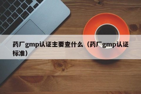 药厂gmp认证主要查什么（药厂gmp认证标准）