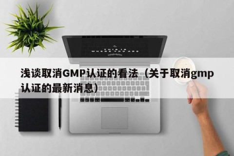 浅谈取消GMP认证的看法（关于取消gmp认证的最新消息）