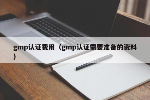 gmp认证费用（gmp认证需要准备的资料）
