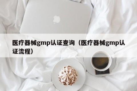 医疗器械gmp认证查询（医疗器械gmp认证流程）