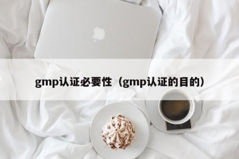 gmp认证必要性（gmp认证的目的）