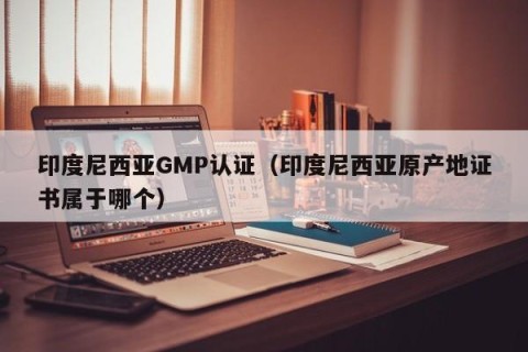 印度尼西亚GMP认证（印度尼西亚原产地证书属于哪个）