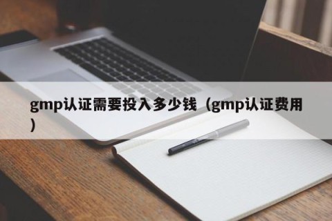 gmp认证需要投入多少钱（gmp认证费用）