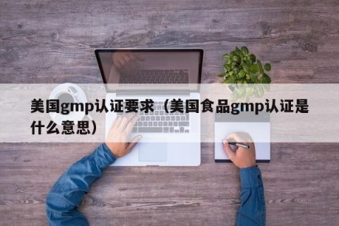美国gmp认证要求（美国食品gmp认证是什么意思）