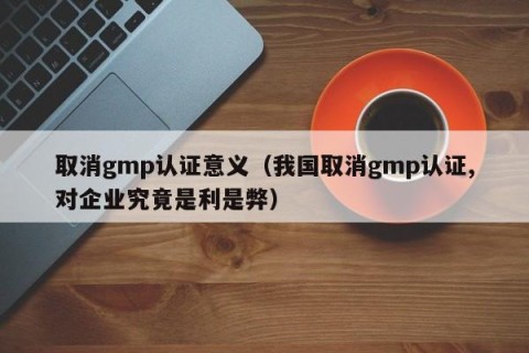 取消gmp认证意义（我国取消gmp认证,对企业究竟是利是弊）