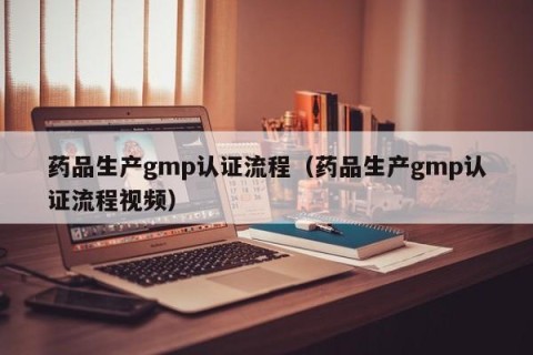 药品生产gmp认证流程（药品生产gmp认证流程视频）