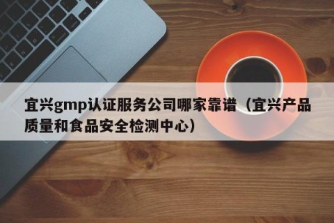 宜兴gmp认证服务公司哪家靠谱（宜兴产品质量和食品安全检测中心）
