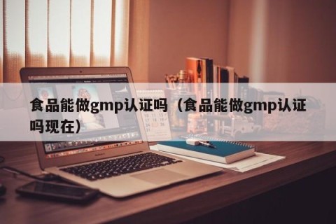 食品能做gmp认证吗（食品能做gmp认证吗现在）