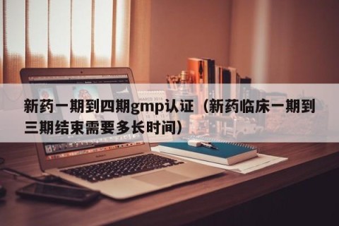 新药一期到四期gmp认证（新药临床一期到三期结束需要多长时间）