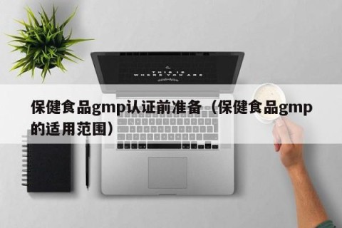 保健食品gmp认证前准备（保健食品gmp的适用范围）