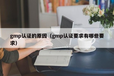 gmp认证的原因（gmp认证要求有哪些要求）