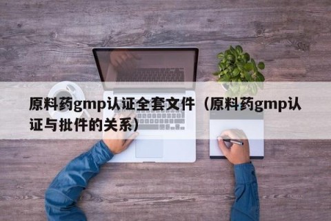 原料药gmp认证全套文件（原料药gmp认证与批件的关系）