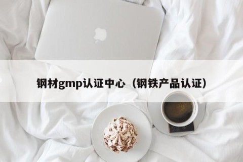 钢材gmp认证中心（钢铁产品认证）