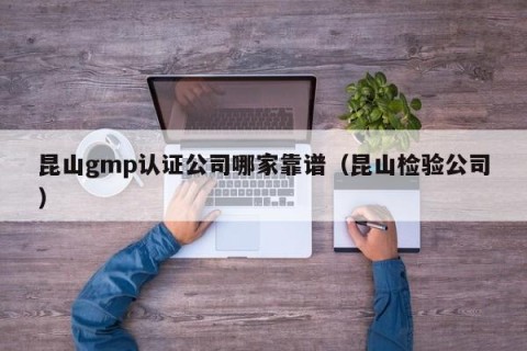 昆山gmp认证公司哪家靠谱（昆山检验公司）