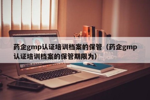 药企gmp认证培训档案的保管（药企gmp认证培训档案的保管期限为）