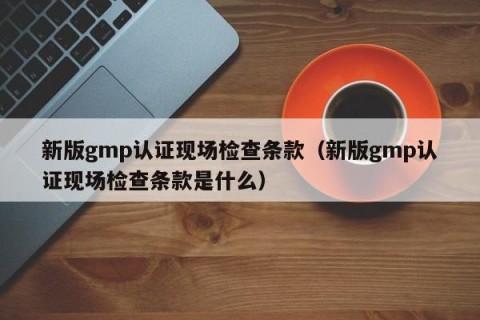 新版gmp认证现场检查条款（新版gmp认证现场检查条款是什么）