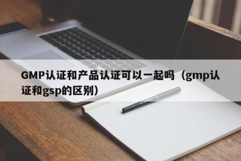 GMP认证和产品认证可以一起吗（gmp认证和gsp的区别）