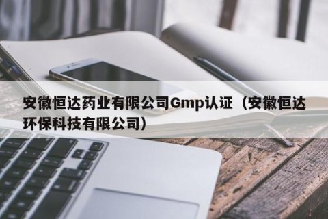 安徽恒达药业有限公司Gmp认证（安徽恒达环保科技有限公司）