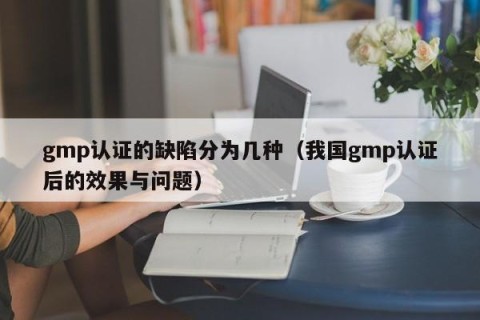 gmp认证的缺陷分为几种（我国gmp认证后的效果与问题）