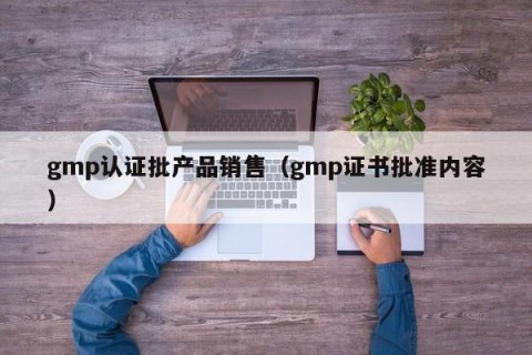 gmp认证批产品销售（gmp证书批准内容）