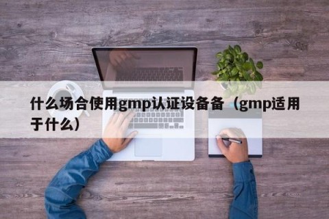 什么场合使用gmp认证设备备（gmp适用于什么）