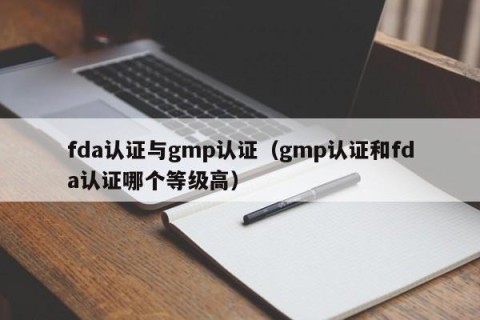 fda认证与gmp认证（gmp认证和fda认证哪个等级高）