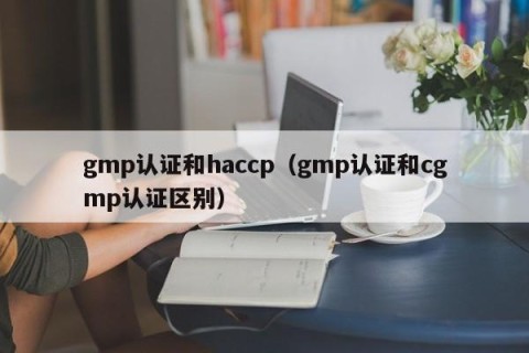 gmp认证和haccp（gmp认证和cgmp认证区别）