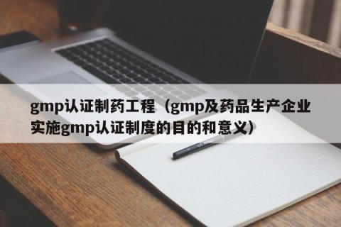 gmp认证制药工程（gmp及药品生产企业实施gmp认证制度的目的和意义）