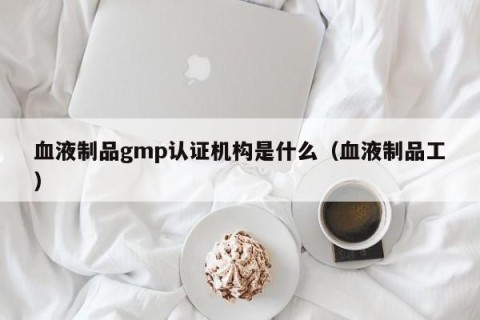 血液制品gmp认证机构是什么（血液制品工）