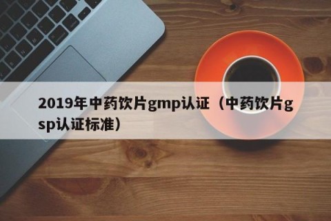 2019年中药饮片gmp认证（中药饮片gsp认证标准）