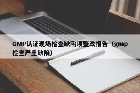 GMP认证现场检查缺陷项整改报告（gmp检查严重缺陷）