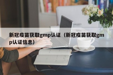 新冠疫苗获取gmp认证（新冠疫苗获取gmp认证信息）
