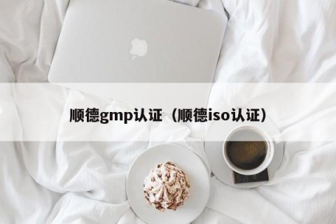 顺德gmp认证（顺德iso认证）