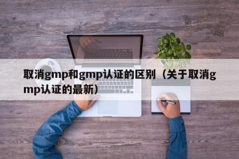 取消gmp和gmp认证的区别（关于取消gmp认证的最新）