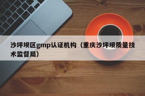 沙坪坝区gmp认证机构（重庆沙坪坝质量技术监督局）