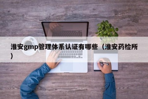 淮安gmp管理体系认证有哪些（淮安药检所）
