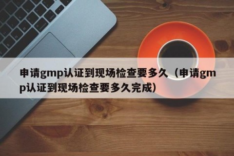 申请gmp认证到现场检查要多久（申请gmp认证到现场检查要多久完成）