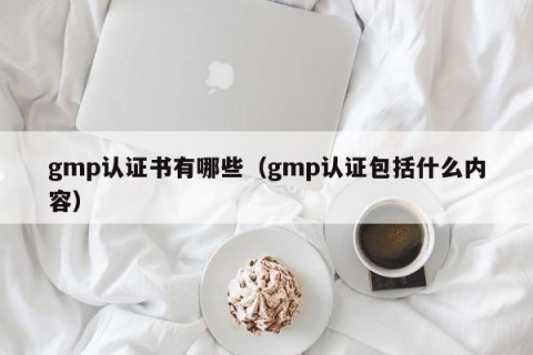 gmp认证书有哪些（gmp认证包括什么内容）