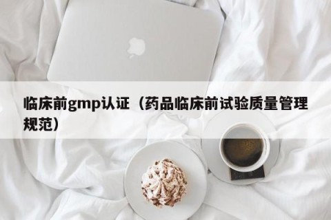临床前gmp认证（药品临床前试验质量管理规范）