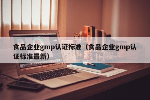 食品企业gmp认证标准（食品企业gmp认证标准最新）